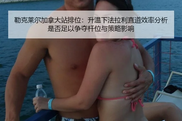 勒克莱尔加拿大站排位：升温下法拉利直道效率分析是否足以争夺杆位与策略影响
