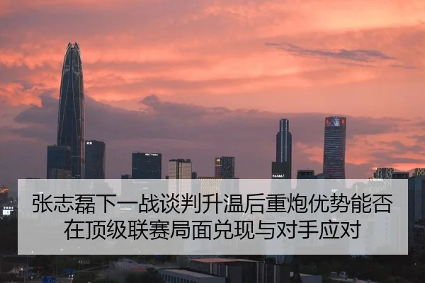 张志磊下一战谈判升温后重炮优势能否在顶级联赛局面兑现与对手应对