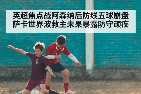 英超焦点战阿森纳后防线五球崩盘 萨卡世界波救主未果暴露防守顽疾